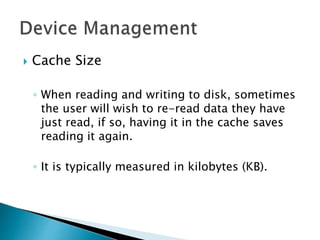  Cache Size
◦ When reading and writing to disk, sometimes
the user will wish to re-read data they have
just read, if so, having it in the cache saves
reading it again.
◦ It is typically measured in kilobytes (KB).
 