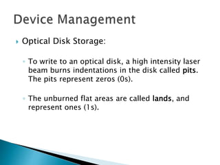  Optical Disk Storage:
◦ To write to an optical disk, a high intensity laser
beam burns indentations in the disk called pits.
The pits represent zeros (0s).
◦ The unburned flat areas are called lands, and
represent ones (1s).
 