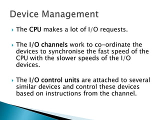  The CPU makes a lot of I/O requests.
 The I/O channels work to co-ordinate the
devices to synchronise the fast speed of the
CPU with the slower speeds of the I/O
devices.
 The I/O control units are attached to several
similar devices and control these devices
based on instructions from the channel.
 