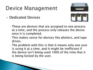  Dedicated Devices
◦ These are devices that are assigned to one process
at a time, and the process only releases the device
once it is completed.
◦ This makes sense for devices like plotters, and tape
drives.
◦ The problem with this is that it means only one user
is using it at a time, and it might be inefficient if
the device isn’t being used 100% of the time that it
is being locked by the user.
 