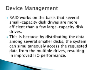  RAID works on the basis that several
small-capacity disk drives are more
efficient than a few large-capacity disk
drives.
 This is because by distributing the data
among several smaller disks, the system
can simultaneously access the requested
data from the multiple drives, resulting
in improved I/O performance.
 