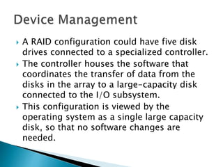  A RAID configuration could have five disk
drives connected to a specialized controller.
 The controller houses the software that
coordinates the transfer of data from the
disks in the array to a large-capacity disk
connected to the I/O subsystem.
 This configuration is viewed by the
operating system as a single large capacity
disk, so that no software changes are
needed.
 