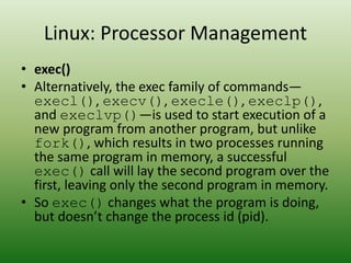 Linux: Processor Management
• exec()
• Alternatively, the exec family of commands—
execl(), execv(), execle(), execlp(),
and execlvp()—is used to start execution of a
new program from another program, but unlike
fork(), which results in two processes running
the same program in memory, a successful
exec() call will lay the second program over the
first, leaving only the second program in memory.
• So exec() changes what the program is doing,
but doesn’t change the process id (pid).
 