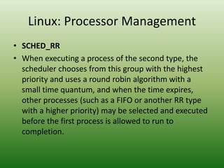Linux: Processor Management
• SCHED_RR
• When executing a process of the second type, the
scheduler chooses from this group with the highest
priority and uses a round robin algorithm with a
small time quantum, and when the time expires,
other processes (such as a FIFO or another RR type
with a higher priority) may be selected and executed
before the first process is allowed to run to
completion.
 