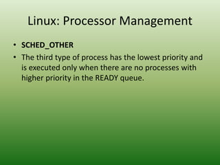 Linux: Processor Management
• SCHED_OTHER
• The third type of process has the lowest priority and
is executed only when there are no processes with
higher priority in the READY queue.
 