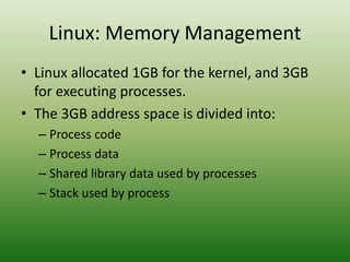 Linux: Memory Management
• Linux allocated 1GB for the kernel, and 3GB
for executing processes.
• The 3GB address space is divided into:
– Process code
– Process data
– Shared library data used by processes
– Stack used by process
 