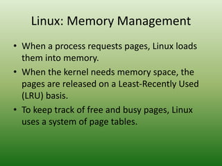 Linux: Memory Management
• When a process requests pages, Linux loads
them into memory.
• When the kernel needs memory space, the
pages are released on a Least-Recently Used
(LRU) basis.
• To keep track of free and busy pages, Linux
uses a system of page tables.
 