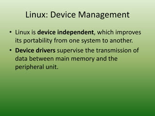 Linux: Device Management
• Linux is device independent, which improves
its portability from one system to another.
• Device drivers supervise the transmission of
data between main memory and the
peripheral unit.
 
