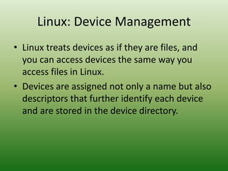 Linux: Device Management
• Linux treats devices as if they are files, and
you can access devices the same way you
access files in Linux.
• Devices are assigned not only a name but also
descriptors that further identify each device
and are stored in the device directory.
 
