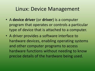 Linux: Device Management
• A device driver (or driver) is a computer
program that operates or controls a particular
type of device that is attached to a computer.
• A driver provides a software interface to
hardware devices, enabling operating systems
and other computer programs to access
hardware functions without needing to know
precise details of the hardware being used.
 