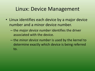 Linux: Device Management
• Linux identifies each device by a major device
number and a minor device number.
– the major device number identifies the driver
associated with the device.
– the minor device number is used by the kernel to
determine exactly which device is being referred
to.
 