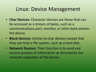 Linux: Device Management
• Char Devices: Character devices are those that can
be accessed as a stream of bytes, such as a
communications port, monitor, or other byte-stream-
fed device.
• Block Devices: Similar to char devices except that
they can host a file system, such as a hard disk.
• Network Devices: Their function is to send and
receive packets of information as directed by the
network subsystem of the kernel.
 