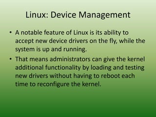 Linux: Device Management
• A notable feature of Linux is its ability to
accept new device drivers on the fly, while the
system is up and running.
• That means administrators can give the kernel
additional functionality by loading and testing
new drivers without having to reboot each
time to reconfigure the kernel.
 