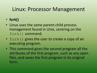Linux: Processor Management
• fork()
• Linux uses the same parent-child process
management found in Unix, centring on the
fork() command.
• fork() gives the user to create a copy of an
executing program.
• This command gives the second program all the
attributes of the first program, such as any open
files, and saves the first program in its original
form.
 