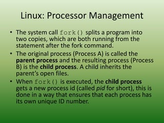 Linux: Processor Management
• The system call fork() splits a program into
two copies, which are both running from the
statement after the fork command.
• The original process (Process A) is called the
parent process and the resulting process (Process
B) is the child process. A child inherits the
parent’s open files.
• When fork() is executed, the child process
gets a new process id (called pid for short), this is
done in a way that ensures that each process has
its own unique ID number.
 