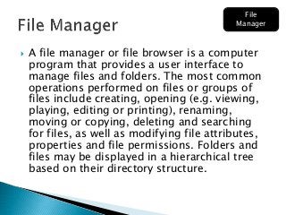  A file manager or file browser is a computer
program that provides a user interface to
manage files and folders. The most common
operations performed on files or groups of
files include creating, opening (e.g. viewing,
playing, editing or printing), renaming,
moving or copying, deleting and searching
for files, as well as modifying file attributes,
properties and file permissions. Folders and
files may be displayed in a hierarchical tree
based on their directory structure.
File
Manager
 