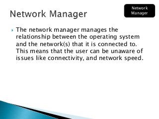  The network manager manages the
relationship between the operating system
and the network(s) that it is connected to.
This means that the user can be unaware of
issues like connectivity, and network speed.
Network
Manager
 