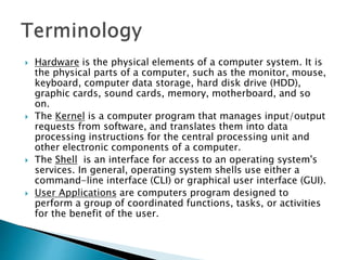  Hardware is the physical elements of a computer system. It is
the physical parts of a computer, such as the monitor, mouse,
keyboard, computer data storage, hard disk drive (HDD),
graphic cards, sound cards, memory, motherboard, and so
on.
 The Kernel is a computer program that manages input/output
requests from software, and translates them into data
processing instructions for the central processing unit and
other electronic components of a computer.
 The Shell is an interface for access to an operating system's
services. In general, operating system shells use either a
command-line interface (CLI) or graphical user interface (GUI).
 User Applications are computers program designed to
perform a group of coordinated functions, tasks, or activities
for the benefit of the user.
 