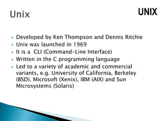  Developed by Ken Thompson and Dennis Ritchie
 Unix was launched in 1969
 It is a CLI (Command-Line Interface)
 Written in the C programming language
 Led to a variety of academic and commercial
variants, e.g. University of California, Berkeley
(BSD), Microsoft (Xenix), IBM (AIX) and Sun
Microsystems (Solaris)
UNIX
 