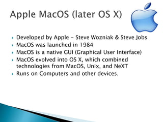  Developed by Apple - Steve Wozniak & Steve Jobs
 MacOS was launched in 1984
 MacOS is a native GUI (Graphical User Interface)
 MacOS evolved into OS X, which combined
technologies from MacOS, Unix, and NeXT
 Runs on Computers and other devices.
 