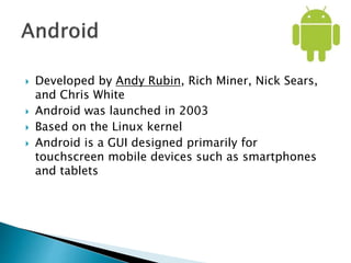  Developed by Andy Rubin, Rich Miner, Nick Sears,
and Chris White
 Android was launched in 2003
 Based on the Linux kernel
 Android is a GUI designed primarily for
touchscreen mobile devices such as smartphones
and tablets
 