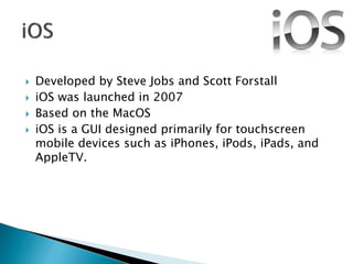  Developed by Steve Jobs and Scott Forstall
 iOS was launched in 2007
 Based on the MacOS
 iOS is a GUI designed primarily for touchscreen
mobile devices such as iPhones, iPods, iPads, and
AppleTV.
 