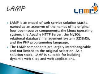  LAMP is an model of web service solution stacks,
named as an acronym of the names of its original
four open-source components: the Linux operating
system, the Apache HTTP Server, the MySQL
relational database management system (RDBMS),
and the PHP programming language.
 The LAMP components are largely interchangeable
and not limited to the original selection. As a
solution stack, LAMP is suitable for building
dynamic web sites and web applications.
 