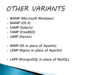  WAMP (Microsoft Windows)
 MAMP (OS X)
 SAMP (Solaris)
 FAMP (FreeBSD)
 iAMP (iSeries)
 WIMP (IIS in place of Apache)
 LEMP (Nginx in place of Apache)
 LAPP (PostgreSQL in place of MySQL)
 