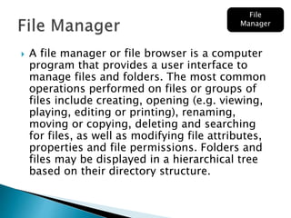  A file manager or file browser is a computer
program that provides a user interface to
manage files and folders. The most common
operations performed on files or groups of
files include creating, opening (e.g. viewing,
playing, editing or printing), renaming,
moving or copying, deleting and searching
for files, as well as modifying file attributes,
properties and file permissions. Folders and
files may be displayed in a hierarchical tree
based on their directory structure.
File
Manager
 