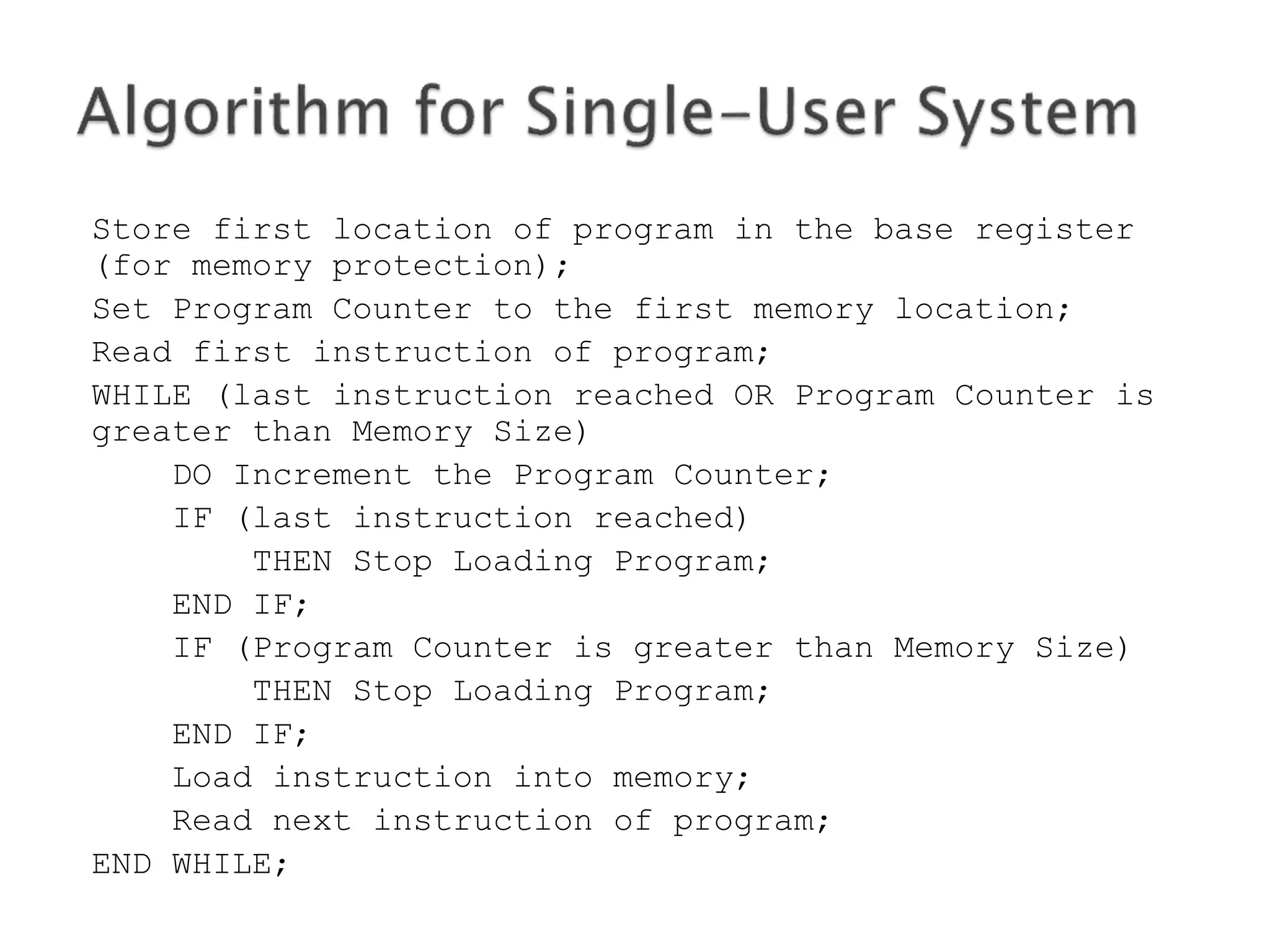 Store first location of program in the base register
(for memory protection);
Set Program Counter to the first memory location;
Read first instruction of program;
WHILE (last instruction reached OR Program Counter is
greater than Memory Size)
DO Increment the Program Counter;
IF (last instruction reached)
THEN Stop Loading Program;
END IF;
IF (Program Counter is greater than Memory Size)
THEN Stop Loading Program;
END IF;
Load instruction into memory;
Read next instruction of program;
END WHILE;
 