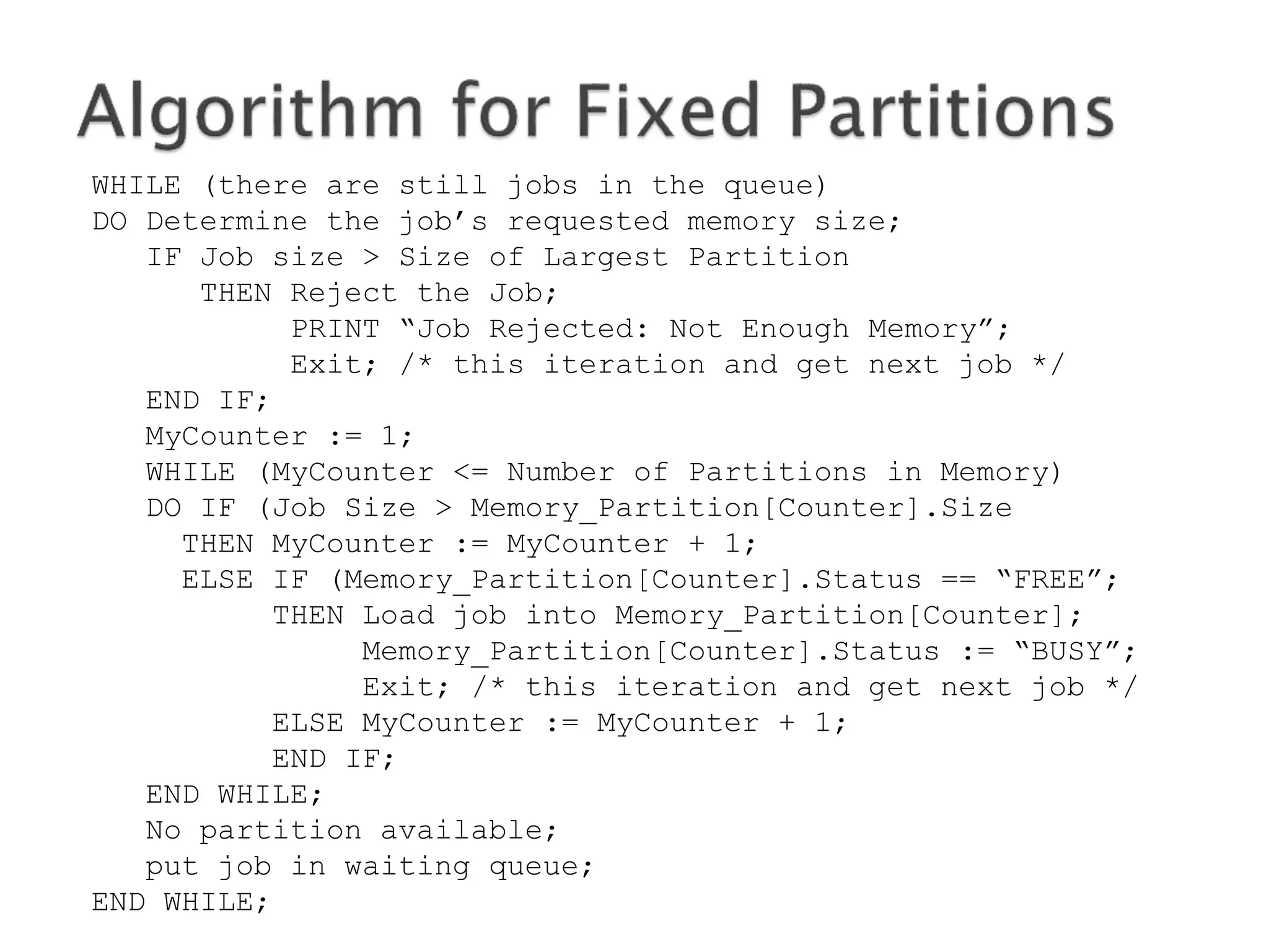 WHILE (there are still programs in the queue)
DO Determine the program’s requested memory size;
IF program size > Size of Largest Partition
THEN Reject the program;
PRINT “program Rejected: Not Enough Memory”;
Exit; /* this iteration and get next program */
END IF;
MyCounter := 1;
WHILE (MyCounter <= Number of Partitions in Memory)
DO IF (program Size > Memory_Partition[Counter].Size
THEN MyCounter := MyCounter + 1;
ELSE IF (Memory_Partition[Counter].Status == “FREE”;
THEN Load program into Memory_Partition[Counter];
Memory_Partition[Counter].Status := “BUSY”;
Exit; /* this iteration and get next program */
ELSE MyCounter := MyCounter + 1;
END IF;
END WHILE;
No partition available;
put program in waiting queue;
END WHILE;
 
