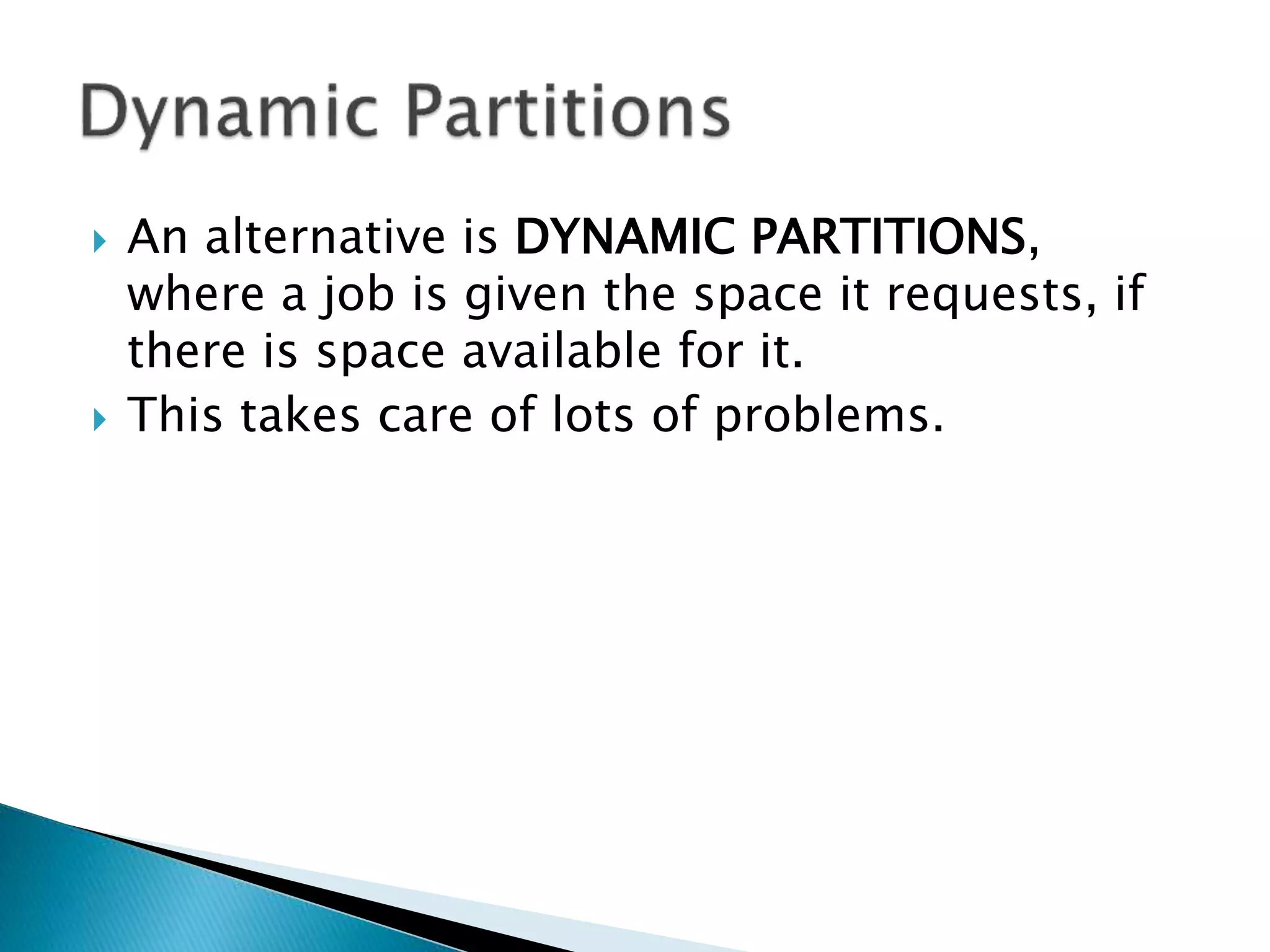  An alternative is DYNAMIC PARTITIONS,
where a program is given the space it
requests, if there is space available for it.
 This takes care of lots of problems.
 