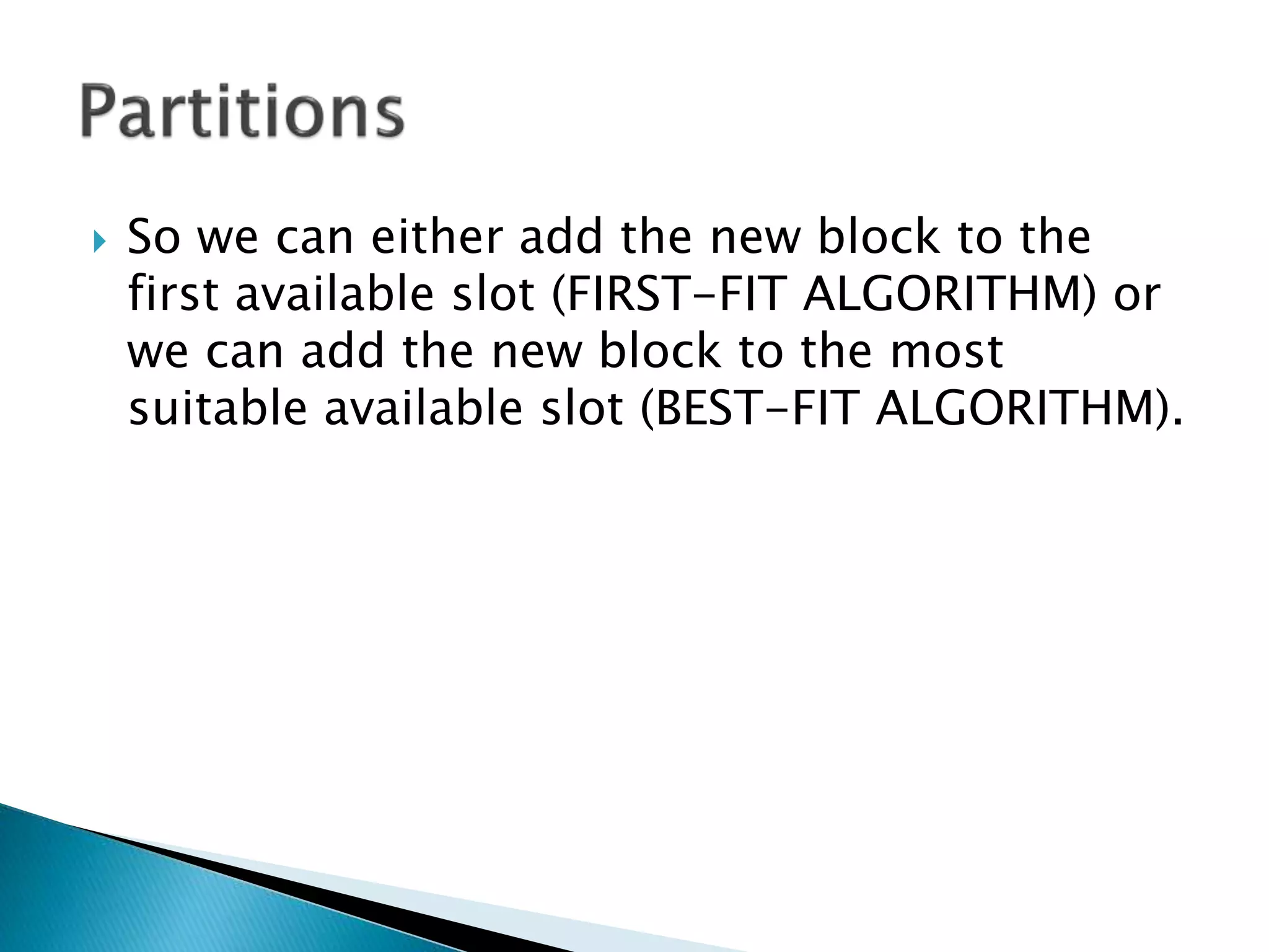  So we can either add the new block to the
first available slot (FIRST-FIT ALGORITHM) or
we can add the new block to the most
suitable available slot (BEST-FIT ALGORITHM).
 