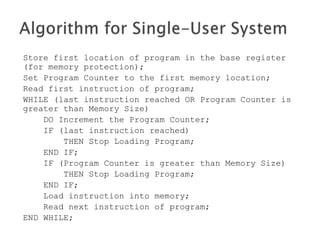 Store first location of program in the base register
(for memory protection);
Set Program Counter to the first memory location;
Read first instruction of program;
WHILE (last instruction reached OR Program Counter is
greater than Memory Size)
DO Increment the Program Counter;
IF (last instruction reached)
THEN Stop Loading Program;
END IF;
IF (Program Counter is greater than Memory Size)
THEN Stop Loading Program;
END IF;
Load instruction into memory;
Read next instruction of program;
END WHILE;
 