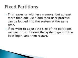  This leaves us with less memory, but at least
more than one user (and their user process)
can be logged into the system at the same
time.
 If we want to adjust the size of the partitions
we need to shut down the system, go into the
boot login, and then restart.
 