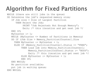 WHILE (there are still programs in the queue)
DO Determine the program’s requested memory size;
IF program size > Size of Largest Partition
THEN Reject the program;
PRINT “program Rejected: Not Enough Memory”;
Exit; /* this iteration and get next program */
END IF;
MyCounter := 1;
WHILE (MyCounter <= Number of Partitions in Memory)
DO IF (program Size > Memory_Partition[Counter].Size
THEN MyCounter := MyCounter + 1;
ELSE IF (Memory_Partition[Counter].Status == “FREE”;
THEN Load program into Memory_Partition[Counter];
Memory_Partition[Counter].Status := “BUSY”;
Exit; /* this iteration and get next program */
ELSE MyCounter := MyCounter + 1;
END IF;
END WHILE;
No partition available;
put program in waiting queue;
END WHILE;
 