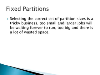  Selecting the correct set of partition sizes is a
tricky business, too small and larger
programs will be waiting forever to run, too
big and there is a lot of wasted space.
 