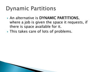  An alternative is DYNAMIC PARTITIONS,
where a program is given the space it
requests, if there is space available for it.
 This takes care of lots of problems.
 