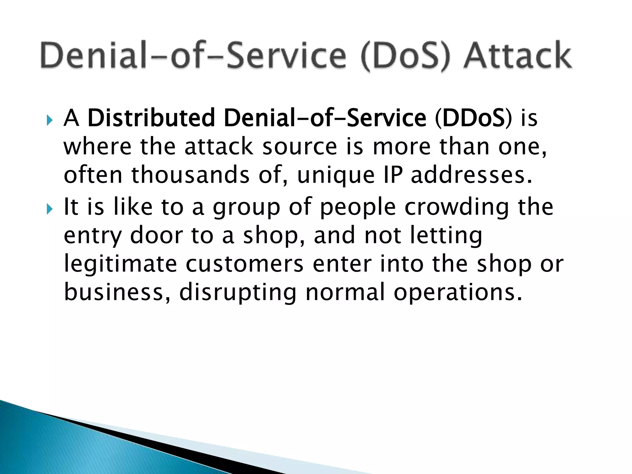  A Distributed Denial-of-Service (DDoS) is
where the attack source is more than one,
often thousands of, unique IP addresses.
 It is like to a group of people crowding the
entry door to a shop, and not letting
legitimate customers enter into the shop or
business, disrupting normal operations.
 