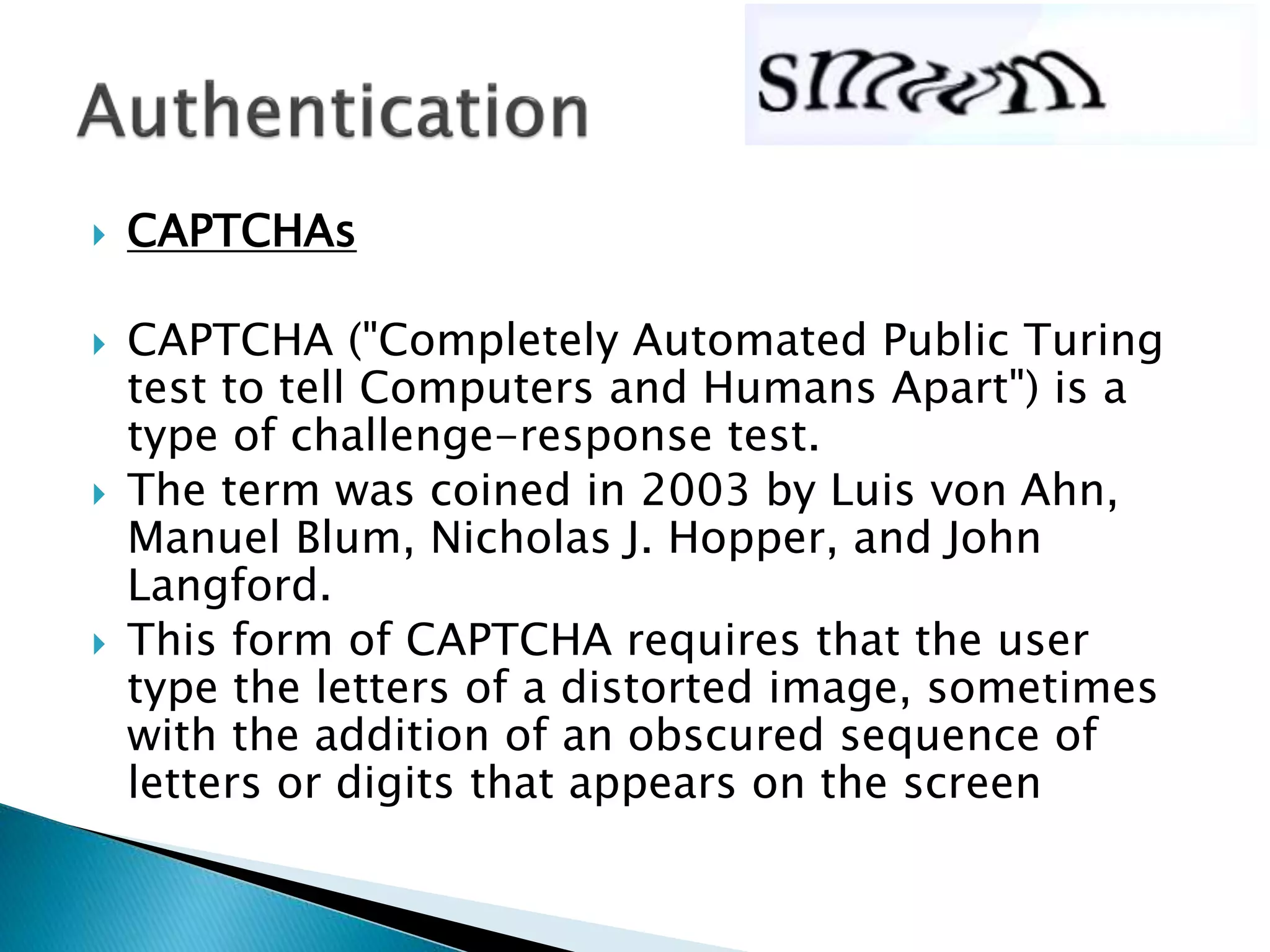  CAPTCHAs
 CAPTCHA ("Completely Automated Public Turing
test to tell Computers and Humans Apart") is a
type of challenge-response test.
 The term was coined in 2003 by Luis von Ahn,
Manuel Blum, Nicholas J. Hopper, and John
Langford.
 This form of CAPTCHA requires that the user
type the letters of a distorted image, sometimes
with the addition of an obscured sequence of
letters or digits that appears on the screen
 