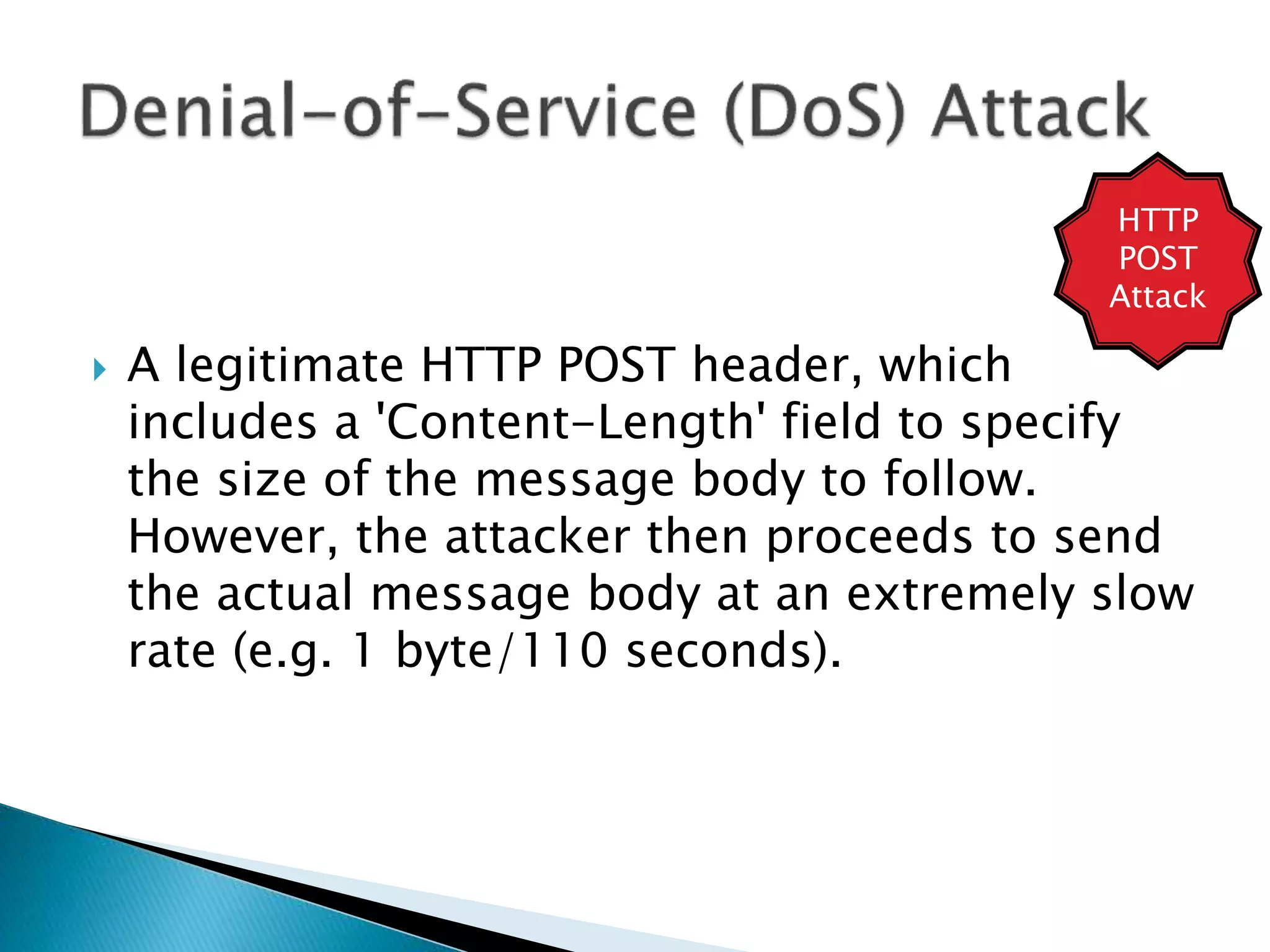  A legitimate HTTP POST header, which
includes a 'Content-Length' field to specify
the size of the message body to follow.
However, the attacker then proceeds to send
the actual message body at an extremely slow
rate (e.g. 1 byte/110 seconds).
HTTP
POST
Attack
 