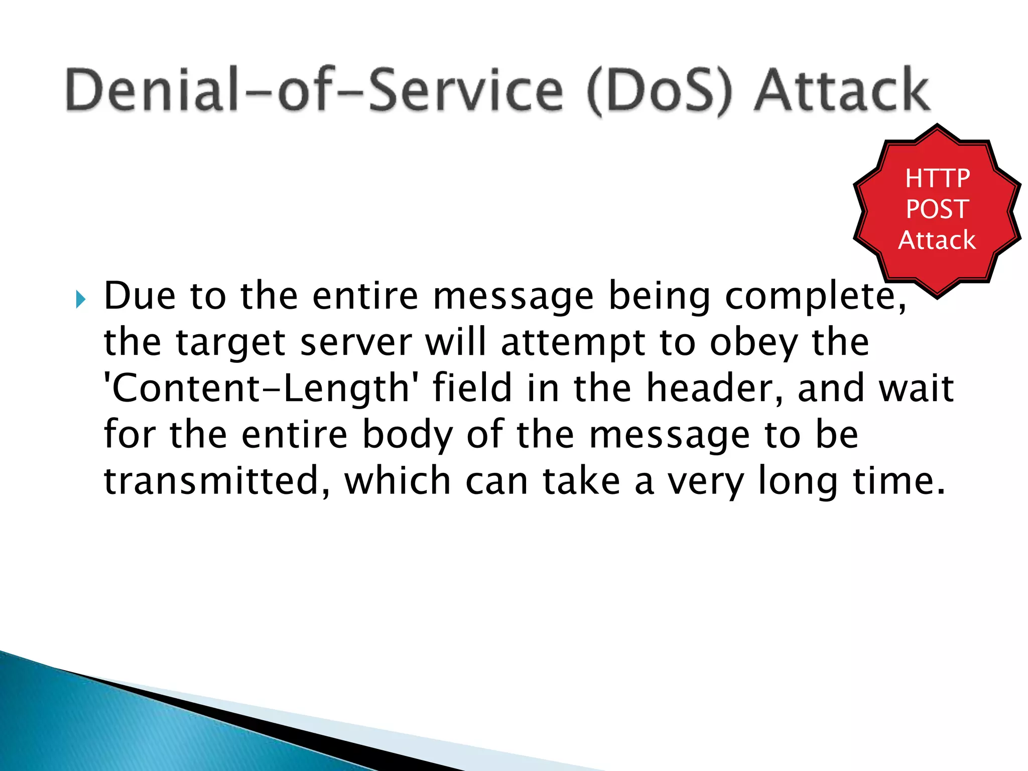  Due to the entire message being complete,
the target server will attempt to obey the
'Content-Length' field in the header, and wait
for the entire body of the message to be
transmitted, which can take a very long time.
HTTP
POST
Attack
 