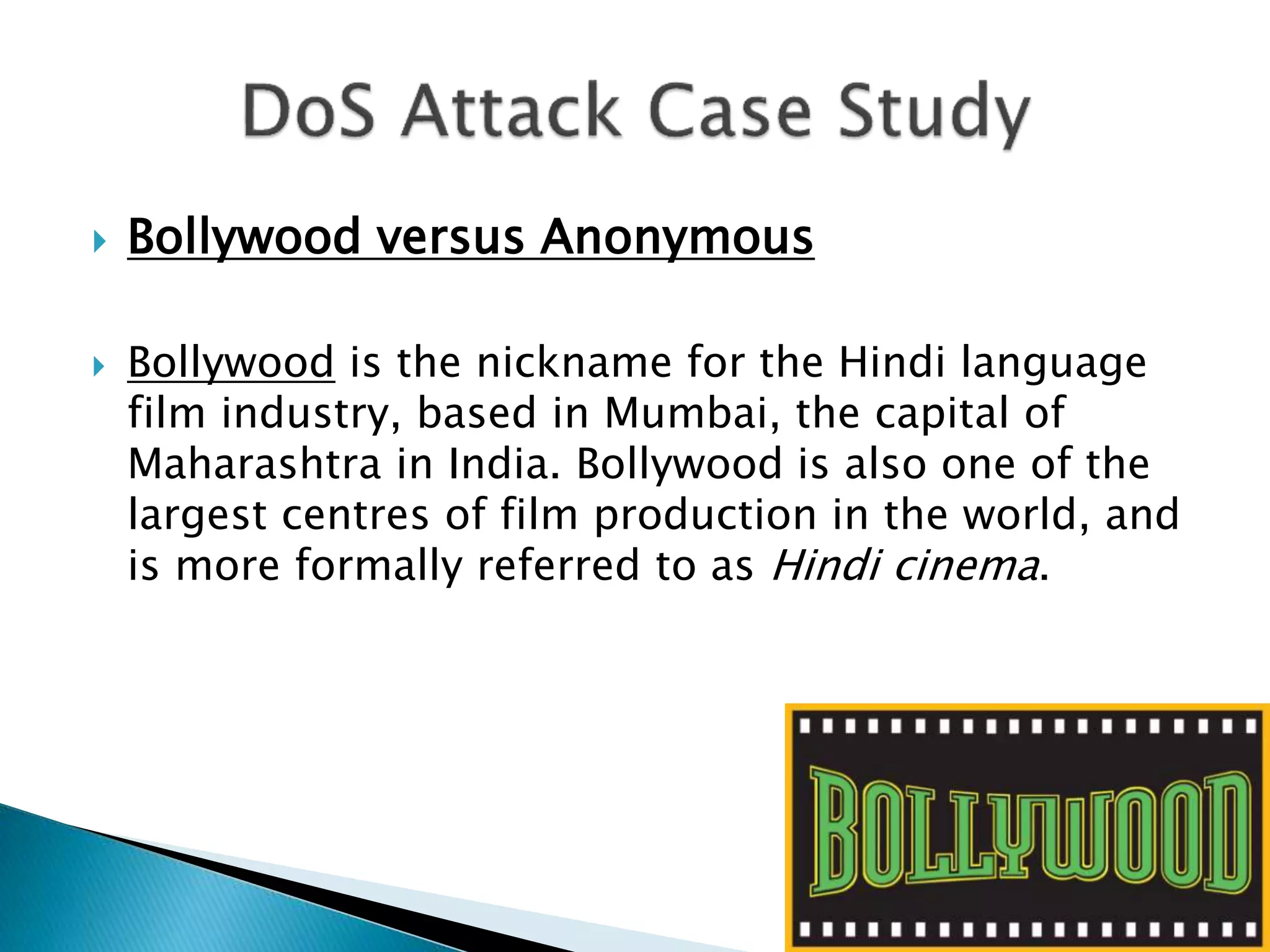  Bollywood versus Anonymous
 Bollywood is the nickname for the Hindi language
film industry, based in Mumbai, the capital of
Maharashtra in India. Bollywood is also one of the
largest centres of film production in the world, and
is more formally referred to as Hindi cinema.
 