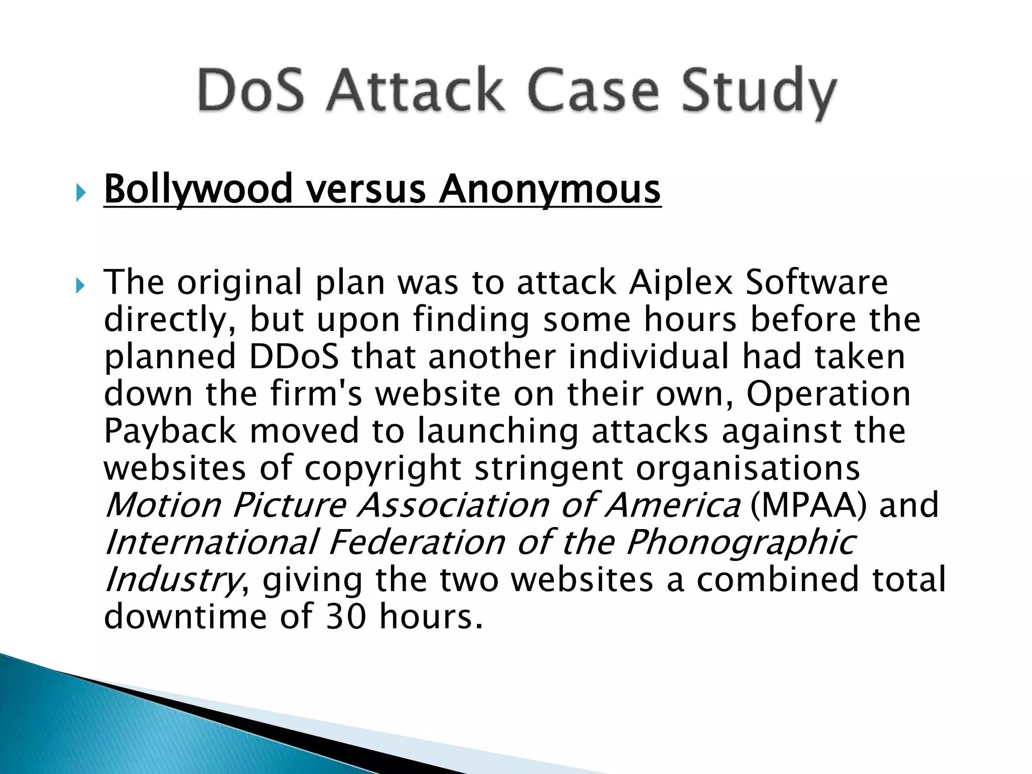  Bollywood versus Anonymous
 The original plan was to attack Aiplex Software
directly, but upon finding some hours before the
planned DDoS that another individual had taken
down the firm's website on their own, Operation
Payback moved to launching attacks against the
websites of copyright stringent organisations
Motion Picture Association of America (MPAA) and
International Federation of the Phonographic
Industry, giving the two websites a combined total
downtime of 30 hours.
 