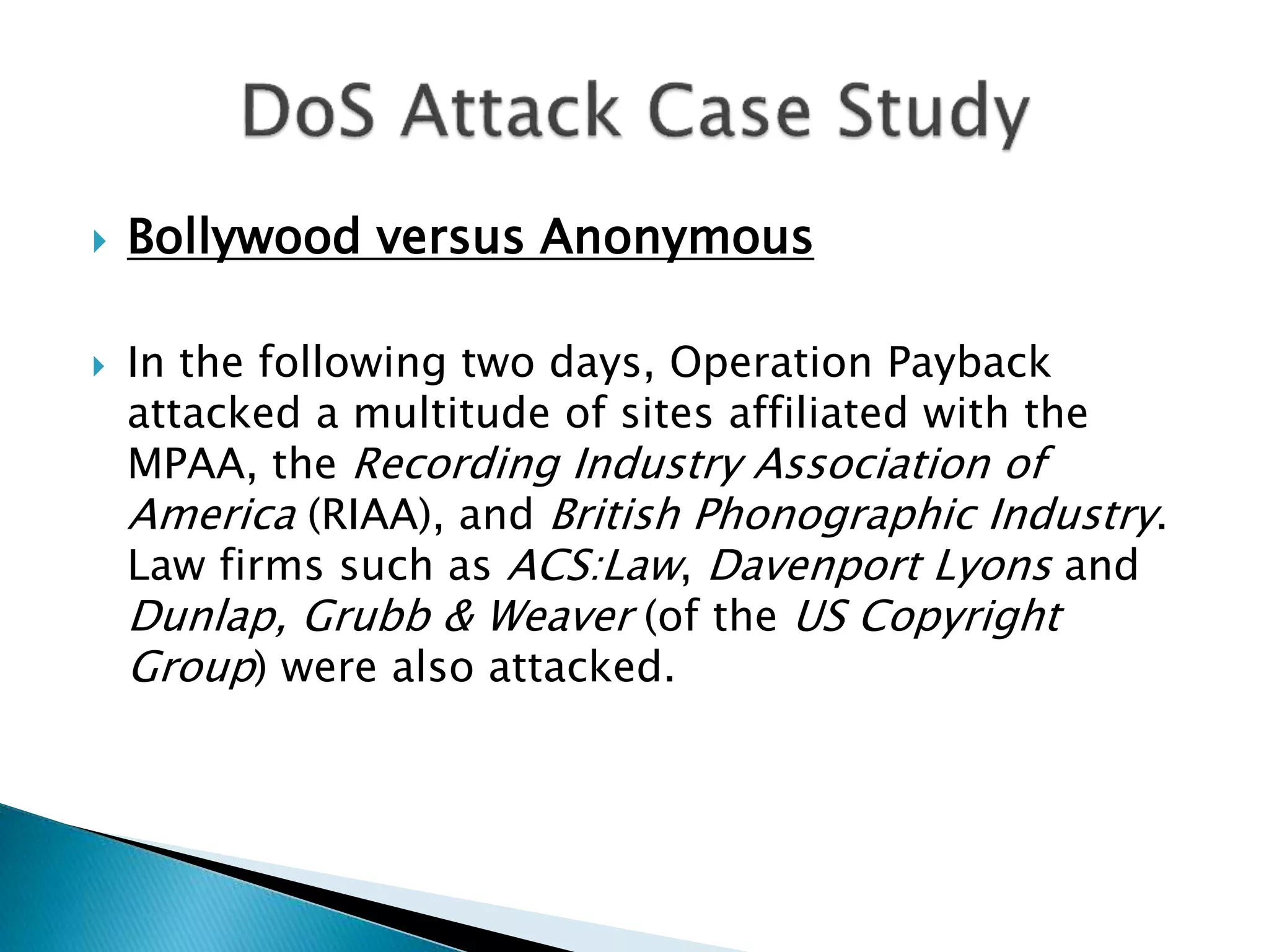  Bollywood versus Anonymous
 In the following two days, Operation Payback
attacked a multitude of sites affiliated with the
MPAA, the Recording Industry Association of
America (RIAA), and British Phonographic Industry.
Law firms such as ACS:Law, Davenport Lyons and
Dunlap, Grubb & Weaver (of the US Copyright
Group) were also attacked.
 