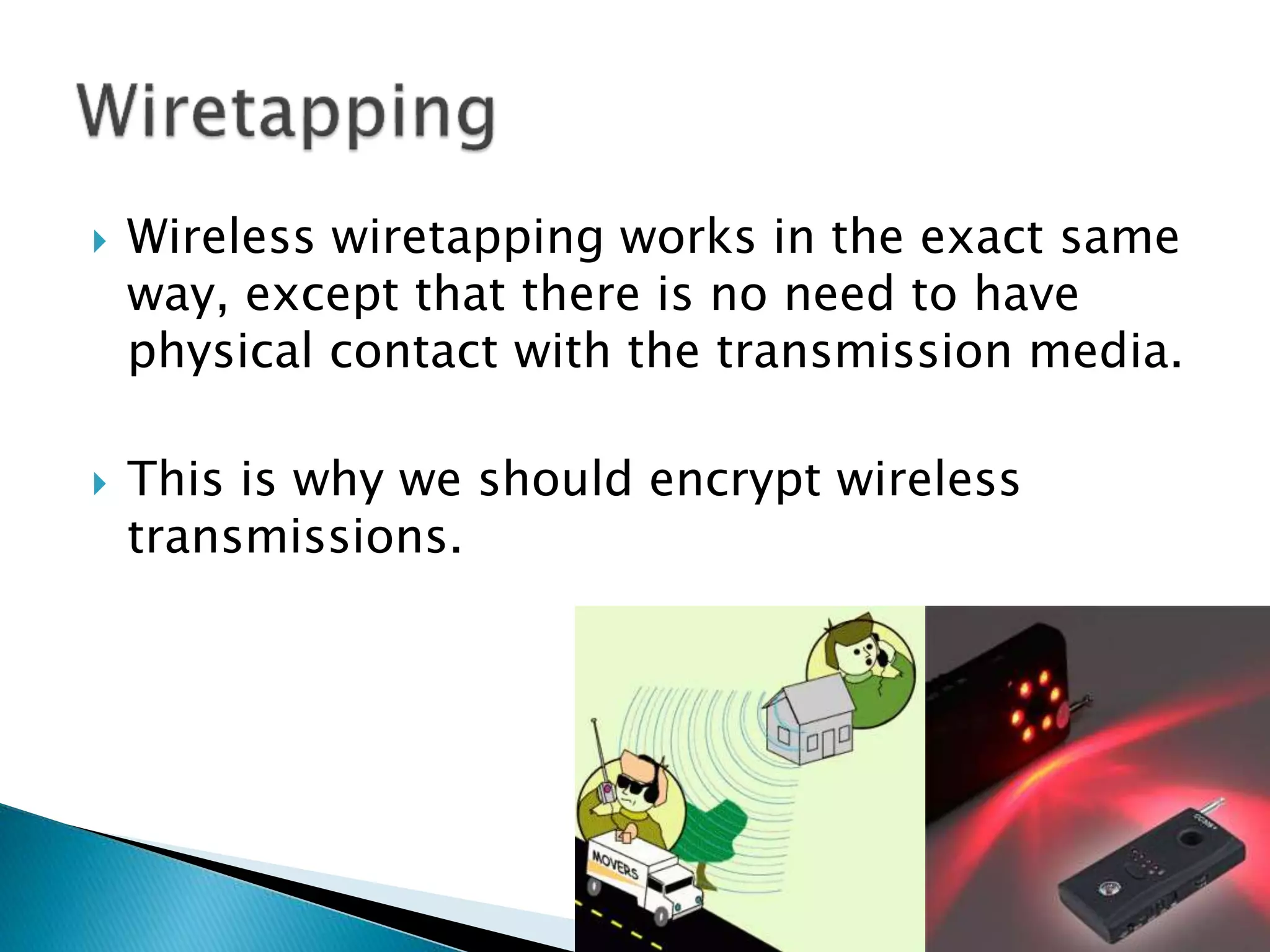  Wireless wiretapping works in the exact same
way, except that there is no need to have
physical contact with the transmission media.
 This is why we should encrypt wireless
transmissions.
 
