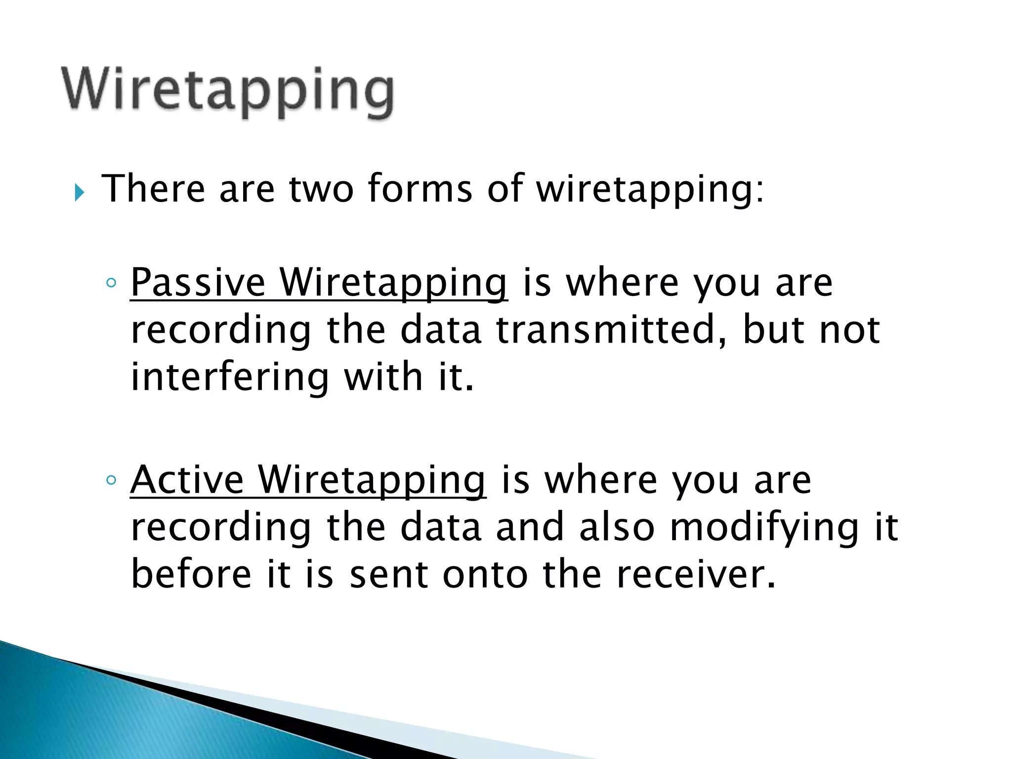  There are two forms of wiretapping:
◦ Passive Wiretapping is where you are
recording the data transmitted, but not
interfering with it.
◦ Active Wiretapping is where you are
recording the data and also modifying it
before it is sent onto the receiver.
 