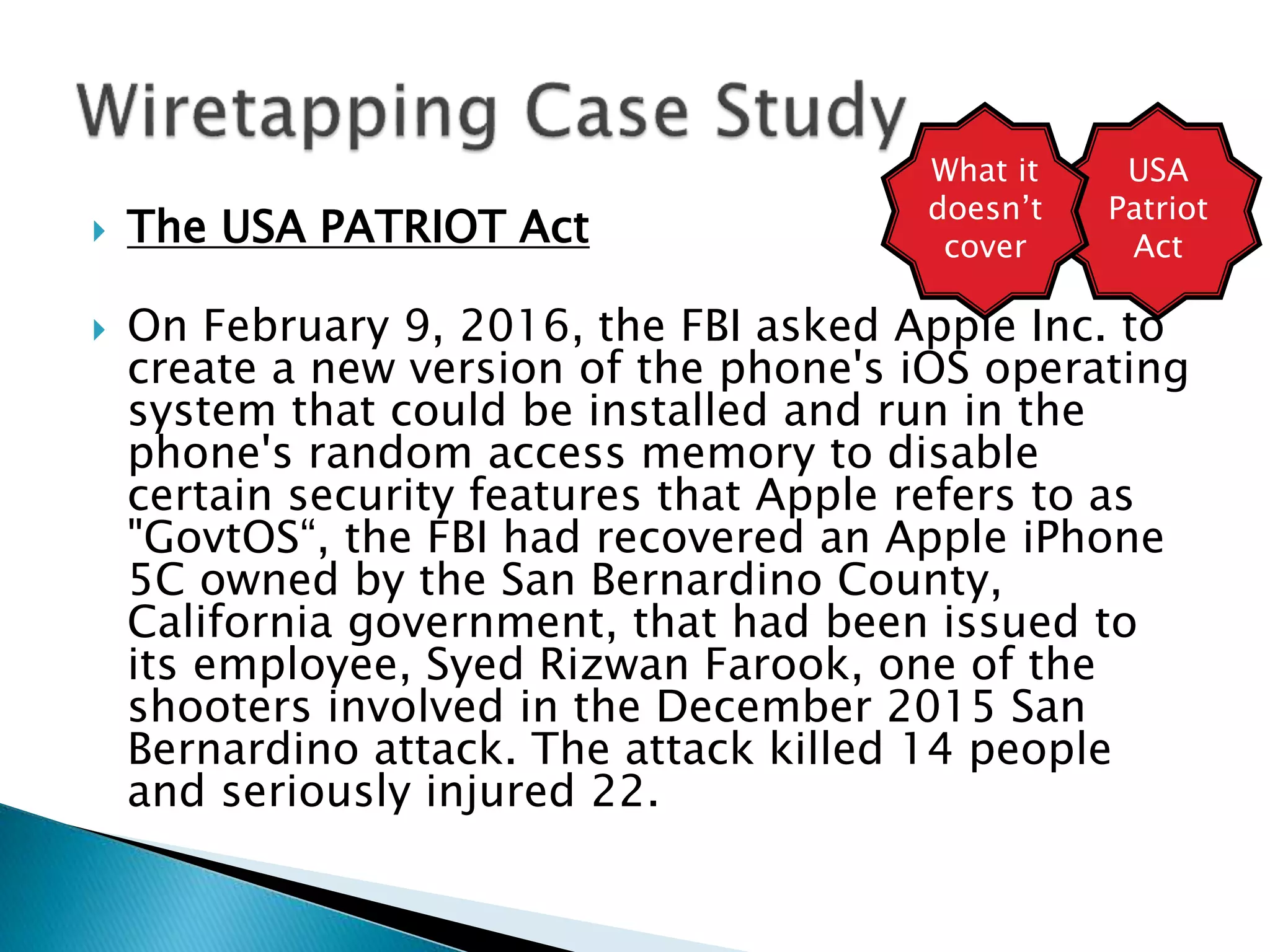  The USA PATRIOT Act
 On February 9, 2016, the FBI asked Apple Inc. to
create a new version of the phone's iOS operating
system that could be installed and run in the
phone's random access memory to disable
certain security features that Apple refers to as
"GovtOS“, the FBI had recovered an Apple iPhone
5C owned by the San Bernardino County,
California government, that had been issued to
its employee, Syed Rizwan Farook, one of the
shooters involved in the December 2015 San
Bernardino attack. The attack killed 14 people
and seriously injured 22.
USA
Patriot
Act
What it
doesn’t
cover
 