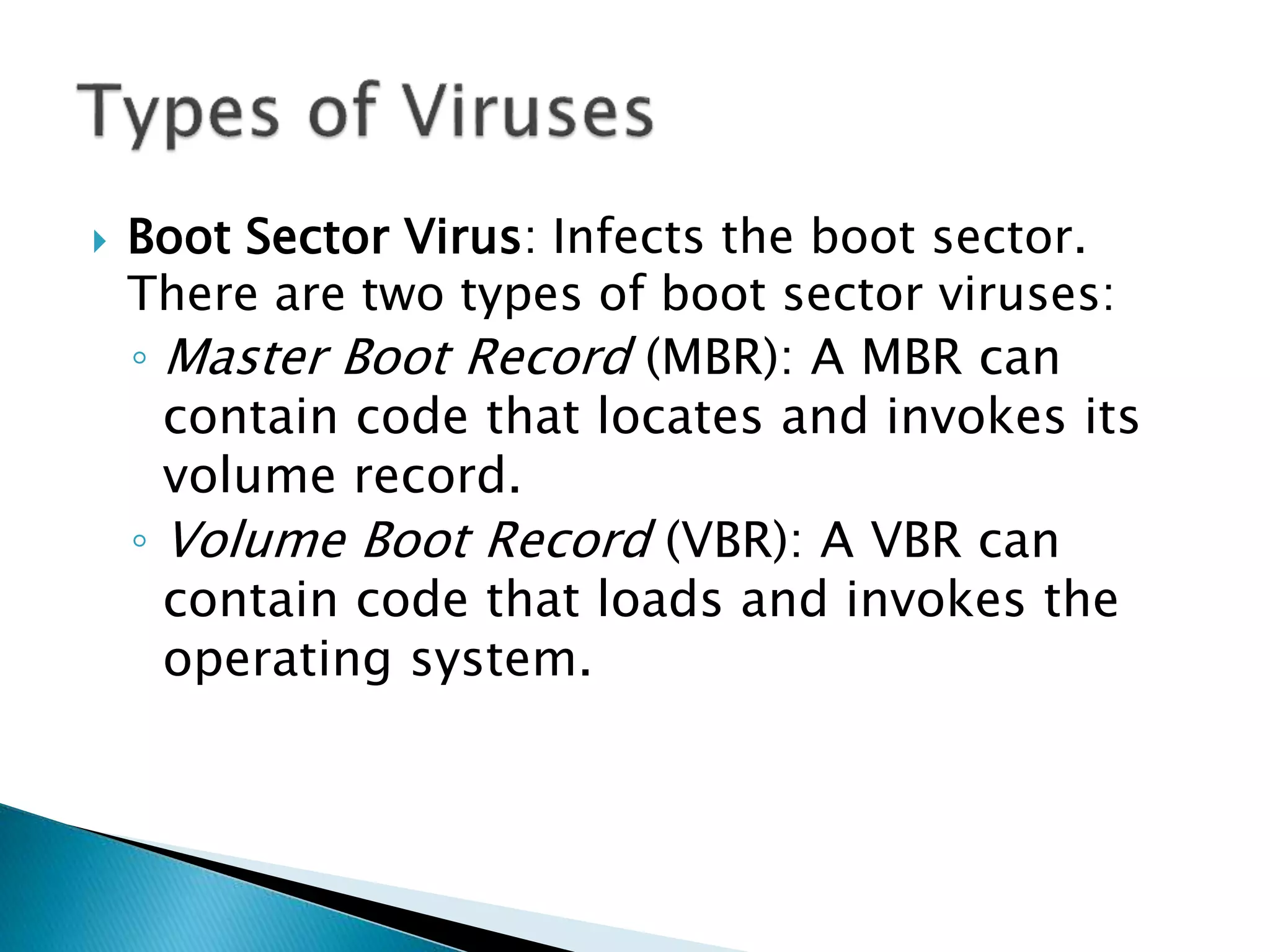  Boot Sector Virus: Infects the boot sector.
There are two types of boot sector viruses:
◦ Master Boot Record (MBR): A MBR can
contain code that locates and invokes its
volume record.
◦ Volume Boot Record (VBR): A VBR can
contain code that loads and invokes the
operating system.
 