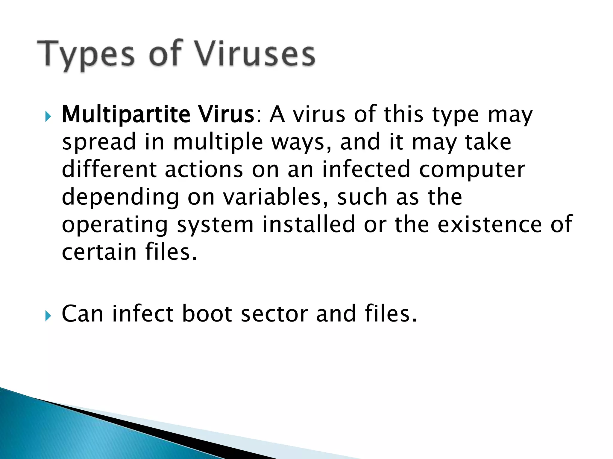  Multipartite Virus: A virus of this type may
spread in multiple ways, and it may take
different actions on an infected computer
depending on variables, such as the
operating system installed or the existence of
certain files.
 Can infect boot sector and files.
 